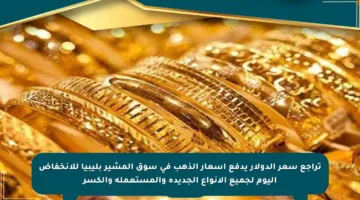 تراجع سعر الدولار يدفع أسعار الذهب في سوق المشير بليبيا للانخفاض اليوم لجميع الأنواع الجديدة والمستعملة والكسر